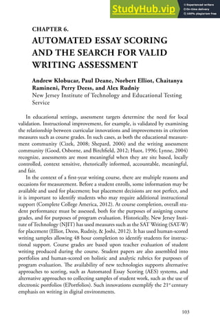 103
CHAPTER 6.
AUTOMATED ESSAY SCORING
AND THE SEARCH FOR VALID
WRITING ASSESSMENT
Andrew Klobucar, Paul Deane, Norbert Elliot, Chaitanya
Ramineni, Perry Deess, and Alex Rudniy
New Jersey Institute of Technology and Educational Testing
Service
In educational settings, assessment targets determine the need for local
validation. Instructional improvement, for example, is validated by examining
the relationship between curricular innovations and improvements in criterion
measures such as course grades. In such cases, as both the educational measure-
ment community (Cizek, 2008; Shepard, 2006) and the writing assessment
community (Good, Osborne, and Birchfield, 2012; Huot, 1996; Lynne, 2004)
recognize, assessments are most meaningful when they are site based, locally
controlled, context sensitive, rhetorically informed, accountable, meaningful,
and fair.
In the context of a first-year writing course, there are multiple reasons and
occasions for measurement. Before a student enrolls, some information may be
available and used for placement; but placement decisions are not perfect, and
it is important to identify students who may require additional instructional
support (Complete College America, 2012). At course completion, overall stu-
dent performance must be assessed, both for the purposes of assigning course
grades, and for purposes of program evaluation. Historically, New Jersey Insti-
tute of Technology (NJIT) has used measures such as the SAT Writing (SAT-W)
for placement (Elliot, Deess, Rudniy, & Joshi, 2012). It has used human-scored
writing samples allowing 48 hour completion to identify students for instruc-
tional support. Course grades are based upon teacher evaluation of student
writing produced during the course. Student papers are also assembled into
portfolios and human-scored on holistic and analytic rubrics for purposes of
program evaluation. The availability of new technologies supports alternative
approaches to scoring, such as Automated Essay Scoring (AES) systems, and
alternative approaches to collecting samples of student work, such as the use of
electronic portfolios (EPortfolios). Such innovations exemplify the 21st
century
emphasis on writing in digital environments.
 