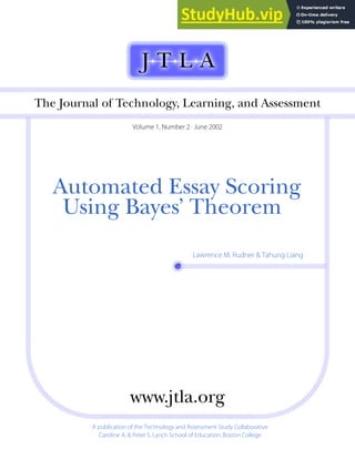 Automated฀Essay฀Scoring
Using฀Bayes’฀Theorem
Lawrence M. Rudner & Tahung Liang
The฀Journal฀of฀Technology,฀Learning,฀and฀Assessment
Volume 1, Number 2 · June 2002
A publication of the Technology and Assessment Study Collaborative
Caroline A. & Peter S. Lynch School of Education, Boston College
www.jtla.org
 