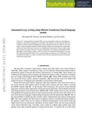 arXiv:2102.13136v1
[cs.CL]
25
Feb
2021
Automated essay scoring using efficient transformer-based language
models
Christopher M. Ormerod, Akanksha Malhotra, and Amir Jafari
ABSTRACT. Automated Essay Scoring (AES) is a cross-disciplinary effort involving Education,
Linguistics, and Natural Language Processing (NLP). The efficacy of an NLP model in AES tests
it ability to evaluate long-term dependencies and extrapolate meaning even when text is poorly
written. Large pretrained transformer-based language models have dominated the current state-
of-the-art in many NLP tasks, however, the computational requirements of these models make
them expensive to deploy in practice. The goal of this paper is to challenge the paradigm in NLP
that bigger is better when it comes to AES. To do this, we evaluate the performance of several
fine-tuned pretrained NLP models with a modest number of parameters on an AES dataset. By
ensembling our models, we achieve excellent results with fewer parameters than most pretrained
transformer-based models.
1. Introduction
The idea that a computer could analyze writing style dates back to the work of Page in
1968 [31]. Many engines in production today rely on explicitly defined hand-crafted features
designed by experts to measure the intrinsic characteristics of writing [14]. These features are
combined with frequency-based methods and statistical models to form a collection of methods
that are broadly termed Bag-of-Word (BOW) methods [49]. While BOW methods have been
very successful from a purely statistical standpoint, [22] showed they tend to be brittle with
respect novel uses of language and vulnerable to adversarially crafted inputs.
Neural Networks learn features implicitly rather than explicitly. It has been shown that ini-
tial neural network AES engines tend to be more more accurate and more robust to gaming
than BOW methods [12, 15]. In the broader NLP community, the recurrent neural network
approaches used have been replaced by transformer-based approaches, like the Bidirectional En-
coder Representations from Transformers (BERT) [13]. These models tend to possess an order
of magnitude more parameters than recurrent neural networks, but also boast state-of-the-art re-
sults in the General Language Understanding Evaluation (GLUE) benchmarks [42, 45]. One of
the main problems in deploying these models is their computational and memory requirements
[28]. This study explores the effectiveness of efficient versions of transformer-based models in
the domain of AES. There are two aspects of AES that distinguishes it from GLUE tasks that
might benefit from the efficiencies introduced in these models; firstly, the text being evaluated
can be almost arbitrarily long. Secondly, essays written by students often contain many more
spelling issues than would be present in typical GLUE tasks. It could be the case that fewer
1
 