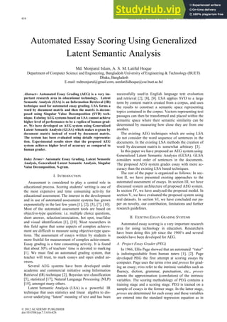 Automated Essay Scoring Using Generalized
Latent Semantic Analysis
Md. Monjurul Islam, A. S. M. Latiful Hoque
Department of Computer Science and Engineering, Bangladesh University of Engineering & Technology (BUET)
Dhaka, Bangladesh
E-mail: mdmonjurul@gmail.com, asmlatifulhoque@cse.buet.ac.bd
Abstract─ Automated Essay Grading (AEG) is a very im-
portant research area in educational technology. Latent
Semantic Analysis (LSA) is an Information Retrieval (IR)
technique used for automated essay grading. LSA forms a
word by document matrix and then the matrix is decom-
posed using Singular Value Decomposition (SVD) tech-
nique. Existing AEG systems based on LSA cannot achieve
higher level of performance to be a replica of human grad-
er. We have developed an AEG system using Generalized
Latent Semantic Analysis (GLSA) which makes n-gram by
document matrix instead of word by document matrix.
The system has been evaluated using details representa-
tion. Experimental results show that the proposed AEG
system achieves higher level of accuracy as compared to
human grader.
Index Terms─ Automatic Essay Grading, Latent Semantic
Analysis, Generalized Latent Semantic Analysis, Singular
Value Decomposition, N-gram.
I. INTRODUCTION
Assessment is considered to play a central role in
educational process. Scoring students’ writing is one of
the most expensive and time consuming activity for
educational assessment. The interest in the development
and in use of automated assessment systems has grown
exponentially in the last few years [1], [2], [5], [7], [10].
Most of the automated assessment tools are based on
objective-type questions: i.e. multiple choice questions,
short answer, selection/association, hot spot, true/false
and visual identification [1], [10]. Most researchers in
this field agree that some aspects of complex achieve-
ment are difficult to measure using objective-type ques-
tions. The assessment of essays written by students is
more fruitful for measurement of complex achievement.
Essay grading is a time consuming activity. It is found
that about 30% of teachers’ time is devoted to marking
[1]. We must find an automated grading system, that
teacher will trust, to mark essays and open ended an-
swers.
Several AEG systems have been developed under
academic and commercial initiative using Information
Retrieval (IR) technique [2], Bayesian text classification
[5], statistical [17], Natural Language Processing (NLP)
[18], amongst many others.
Latent Semantic Analysis (LSA) is a powerful IR
technique that uses statistics and linear algebra to dis-
cover underlying “latent” meaning of text and has been
successfully used in English language text evaluation
and retrieval [2], [8], [9]. LSA applies SVD to a large
term by context matrix created from a corpus, and uses
the results to construct a semantic space representing
topics contained in the corpus. Vectors representing text
passages can then be transformed and placed within the
semantic space where their semantic similarity can be
determined by measuring how close they are from one
another.
The existing AEG techniques which are using LSA
do not consider the word sequence of sentences in the
documents. In the existing LSA methods the creation of
word by document matrix is somewhat arbitrary [3].
In this paper we have proposed an AEG system using
Generalized Latent Semantic Analysis (GLSA). GLSA
considers word order of sentences in the documents.
The proposed AEG system grades essay with more ac-
curacy than the existing LSA based techniques.
The rest of the paper is organized as follows: In sec-
tion II, we have presented existing approaches to the
automated assessment of essays. In section III, we have
discussed system architecture of proposed AEG system.
In section IV, we have analyzed the proposed model. In
section V, we have evaluated the proposed system using
real datasets. In section VI, we have concluded our pa-
per on novelty, our contribution, limitations and further
research guidelines.
II. EXISTING ESSAY GRADING SYSTEMS
Automated essay scoring is a very important research
area for using technology in education. Researchers
have been doing this job since the 1960’s and several
models have been developed for AEG.
A. Project Essay Grader (PEG)
In 1966, Ellis Page showed that an automated “rater”
is indistinguishable from human raters [1], [2]. Page
developed PEG the first attempt at scoring essays by
computer. Page uses the terms trins and proxes for grad-
ing an essay; trins refer to the intrinsic variables such as
fluency, diction, grammar, punctuation, etc., proxes
denote the approximation (correlation) of the intrinsic
variables. The scoring methodology of PEG contains a
training stage and a scoring stage. PEG is trained on a
sample of essays in the former stage. In the latter stage,
proxes are determined for each essay and these variables
are entered into the standard regression equation as in
616 JOURNAL OF COMPUTERS, VOL. 7, NO. 3, MARCH 2012
© 2012 ACADEMY PUBLISHER
doi:10.4304/jcp.7.3.616-626
 