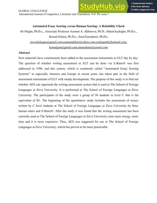 GLOBAL CHALLENGE ISSN 1857-8934
International Journal of Linguistics, Literature and Translation, Vol: III, issue 1
Automated Essay Scoring versus Human Scoring: A Reliability Check
Ali Doğan, Ph.D.c., Associate Professor Azamat A. Akbarova, Ph.D., HakanAydoğan, Ph.D.c.,
Kemal Gönen, Ph.D.c., EnesTuncdemir, Ph.D.c
zirvealidogan@gmail.com,azamatakbar@yahoo.com,aydoganh@hotmail.com,
kemalgon@gmail.com,etuncdemir@ymail.com
Abstract
New materials have continuously been added to the assessment instruments in ELT day by day.
The question of whether writing assessment in ELT can be done via E-Rater® was first
addressed in 1996, and this system, which is commonly called “Automated Essay Scoring
Systems” in especially America and Europe in recent years, has taken part in the field of
assessment instruments of ELT with steady development. The purpose of this study is to find out
whether AES can supersede the writing assessment system that is used at The School of Foreign
Languages at Zirve University. It is performed at The School of Foreign Languages at Zirve
University. The participants of the study were a group of 50 students in level C that is the
equivalent of B1. The beginning of the quantitative study includes the assessment of essays
written by C level students at The School of Foreign Languages at Zirve University by three
human raters and E-Rater®. After the study it was found that the writing assessment has been
currently used at The School of Foreign Languages at Zirve University costs more energy, more
time and it is more expensive. Thus, AES was suggested for use at The School of Foreign
Languages at Zirve University, which has proven to be more practicable.
 