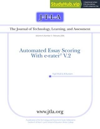 Automated Essay Scoring
With e-rater®
V.2
The Journal of Technology, Learning, and Assessment
Volume 4, Number 3 · February 2006
A publication of the Technology and Assessment Study Collaborative
Caroline A. & Peter S. Lynch School of Education, Boston College
www.jtla.org
Yigal Attali & Jill Burstein
 