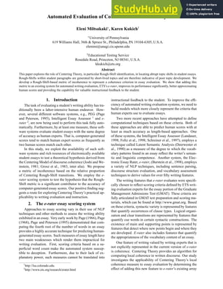 Automated Evaluation of Coherence in Student Essays
Eleni Miltsakaki
, Karen Kukichy
University of Pennsylvania
619 Williams Hall, 36th  Spruce St., Philadelphia, PA 19104-6305, U.S.A.
elenimi@unagi.cis.upenn.edu
yEducational Testing Service
Rosedale Road, Princeton, NJ 08541, U.S.A.
kkukich@ets.org
Abstract
This paper explores the role of Centering Theory, in particular Rough-Shift identification, in locating abrupt topic shifts in student essays.
Rough-Shifts within student paragraphs are generated by short-lived topics and are therefore indicative of poor topic development. We
develop a Rough-Shift-based metric of incoherence to represent a coherence criterion in essay evaluation. We show that adding this
metric to an existing system for automated writing evaluation, ETS’s e-rater, improves its performance significantly, better approximating
human scores and providing the capability for valuable instructional feedback to the student.
1. Introduction
The task of evaluating a student’s writing ability has tra-
ditionally been a labor-intensive human endeavor. How-
ever, several different software systems, e.g., PEG (Page
and Peterson, 1995), Intelligent Essay Assessor 1
and e-
rater 2
, are now being used to perform this task fully auto-
matically. Furthermore, by at least one measure, these soft-
ware systems evaluate student essays with the same degree
of accuracy as human experts. That is, computer-generated
scores tend to match human expert scores as frequently as
two human scores match each other.
In this study, we exploit the availability of such soft-
ware systems and rich resources of electronically available
student essays to test a theoretical hypothesis derived from
the Centering Model of discourse coherence (Joshi and We-
instein, 1981; Grosz et al., 1983, inter alia). We propose
a metric of incoherence based on the relative proportion
of Centering Rough-Shift transitions. We employ the e-
rater scoring system to test the hypothesis that the Rough-
Shift metric is a significant contributor to the accuracy of
computer-generated essay scores. Our positive finding sug-
gests a route for exploring Centering Theory’s practical ap-
plicability to writing evaluation and instruction.
2. The e-rater essay scoring system
Approaches to essay scoring vary in their use of NLP
techniques and other methods to assess the writing ability
exhibited in an essay. Very early work by Page (1966), Page
(1968), Page and Peterson (1995) demonstrated that com-
puting the fourth root of the number of words in an essay
provides a highly accurate technique for predicting human-
generated essay scores. Such measures of essay length have
two main weaknesses which render them impractical for
writing evaluation. First, scoring criteria based on a su-
perficial word count make the automated system suscep-
tible to deception. Furthermore, due to their lack of ex-
planatory power, such measures cannot be translated into
1
http://lsa.colorado.edu.
2
http://www.ets.org/research/erater.html
instructional feedback to the student. To improve the effi-
ciency of automated writing evaluation systems, we need to
build models which more closely represent the criteria that
human experts use to evaluate essays.
Two more recent approaches have attempted to define
computational techniques based on these criteria. Both of
these approaches are able to predict human scores with at
least as much accuracy as length-based approaches. One
of these systems, the Intelligent Essay Assessor (Landauer,
1998; Foltz et al., 1998; Schreiner et al., 1997), employs a
technique called Latent Semantic Analysis (Deerwester et
al., 1990) as a measure of the degree to which the vocab-
ulary patterns found in an essay reflect the writer’s seman-
tic and linguistic competence. Another system, the Elec-
tronic Essay Rater, e-rater, (Burstein et al., 1998), employs
a variety of NLP techniques, including sentence parsing,
discourse structure evaluation, and vocabulary assessment
techniques to derive values for over fifty writing features.
The writing features that e-rater evaluates were specifi-
cally chosen to reflect scoring criteria defined by ETS writ-
ing evaluation experts for the essay portion of the Graduate
Management Admissions Test (GMAT). These criteria are
fully articulated in GMAT test preparation and scoring ma-
terials, which can be found at http://www.gmat.org. Based
on these criteria, syntactic variety is represented by features
that quantify occurrences of clause types. Logical organi-
zation and clear transitions are represented by features that
quantify cue words in certain syntactic constructions. The
existence of main and supporting points is represented by
features that detect where new points begin and where they
are developed. E-rater also includes features that quantify
the appropriateness of the vocabulary content of an essay.
One feature of writing valued by writing experts that is
not explicitly represented in the current version of e-rater
is coherence. Centering Theory provides an algorithm for
computing local coherence in written discourse. Our study
investigates the applicability of Centering Theory’s local
coherence measure to essay evaluation by determining the
effect of adding this new feature to e-rater’s existing array
 