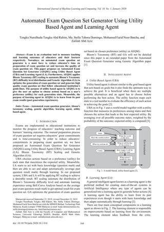 Abstract—Exam is an evaluation tool to measure teaching
and learning outcomes of educators and their learners
respectively. Nowadays, an automated exam question set
generator is a must have to reduce educator’s time on
preparation of exam question set and increase the quality of
exam question set. This paper proposes an Automated Exam
Question Set Generator (AEQSG) using Utility Based Agent
(UBA) and Learning Agent (LA). Furthermore, AEQSG applies
Bloom Taxonomy (BT) scaling to automate Bloom’s Taxonomy
(BT) difficulty level distribution and Genetic Algorithm (GA) to
optimize the generation of exam question set and generate high
quality exam question set that follow educational institution’s
guide-lines. The purpose of utility based agent in AEQSG is to
give the user an option to choose actions based on a user’s
preference (utility) for each generation state. Meanwhile, the
purpose of learning agent in AEQSG is to learn from its past
exam results (past generation experiences).
Index Terms—Automated exam question generator, bloom’s
taxonomy scaling, genetic algorithm, learning agent, utility
based agent.
I. INTRODUCTION
Exams are implemented in educational institutions to
monitor the progress of educators’ teaching outcome and
learners’ learning outcome. The manual preparation process
of exam question set requires educators’ great commitments
and is time-consuming. In order to reduce educators’
commitments in preparing exam question set, we have
proposed an Automated Exam Question Set Generator
(AEQSG) using Utility Based Agent (UBA), Learning Agent
(LA), Bloom Taxonomy (BT) Scaling and Genetic
Algorithm (GA).
UBA chooses actions based on a preference (utility) for
each state that maximizes the expected utility. Meanwhile,
LA starts to act with basic knowledge (question mark) and
then are able to act and adapt automatically (average past
question result mark) through learning. In our proposed
system, UBA and LA will be applying BT scaling to achieve
a desirable result. BT scaling automate the distribution of
Bloom’s Taxonomy difficulty level and automate learning
experience using Bell Curve Analysis based on the average
past exam question result mark to get optimal result for exam
question set. GA optimizes the generation of exam question
Manuscript received September 25, 2019; revised December 22, 2019
Tengku Nurulhuda Tengku Abd Rahim, Ma. Stella Tabora Domingo,
Mohamed Farid Noor Batcha are with the MIMOS Berhad, Technology Park
Malaysia, Kuala Lumpur 57000 Malaysia (e-mail: huda.rahim@mimos.my,
stella.domingo@mimos.my, farid.batcha@mimos.my).
Zalilah Abd Aziz is with the Faculty of Computer and Mathematical
Sciences, Universiti Teknologi MARA, Boulder, 40450 Shah Alam,
Selangor, Malaysia (e-mail: zalilah@tmsk.uitm.edu.my).
set based on chosen preference (utility) in AEQSG.
Bloom’s Taxonomy (BT) and GA will not be detailed
since this paper is an extended paper from the Automated
Exam Question Generator using Genetic Algorithm paper
[1].
II. INTELLIGENT AGENT
A. Utility Based Agent (UBA)
Utility based agent is almost similar to the goal based agent
that acts based on goals but it also finds the optimum way to
achieve the goal. It is beneficial when there are multiple
possible alternatives and an agent has to choose before
performing the best action. The utility function maps each
state to a real number to evaluate the efficiency of each action
in achieving the goals [2].
UBA as in Fig. 1 uses a world model together with a utility
function that measures its preferences among states and then
chooses the action that leads to the best expected utility. By
averaging over all possible outcome states, weighted by the
probability of the outcome; expected utility is computed [3].
Fig. 1. A model-based, utility-based agent [3].
B. Learning Agent (LA)
A general intelligent agent known as a learning agent is the
preferred method for creating state-of-the-art systems in
Artificial Intelligence where any type of agents can be
generalized into a learning agent to generate better actions [4].
A learning agent has the ability to learn from its past
experiences even though it starts with basic knowledge and
then adapts automatically through learning [2].
There are four main conceptual components in a learning
agent as shown in Fig. 2. The learning element is responsible
on improvements based on learning from the environment.
The learning element takes feedback from the critic.
Automated Exam Question Set Generator Using Utility
Based Agent and Learning Agent
Tengku Nurulhuda Tengku Abd Rahim, Ma. Stella Tabora Domingo, Mohamed Farid Noor Batcha, and
Zalilah Abd Aziz
International Journal of Machine Learning and Computing, Vol. 10, No. 1, January 2020
164
doi: 10.18178/ijmlc.2020.10.1.914
 