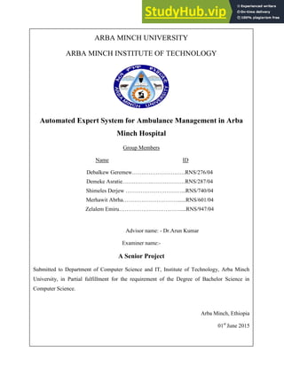 ARBA MINCH UNIVERSITY
ARBA MINCH INSTITUTE OF TECHNOLOGY
Automated Expert System for Ambulance Management in Arba
Minch Hospital
Group Members
Name ID
Debalkew Geremew…….………………….RNS/276/04
Demeke Asratie…………….………………RNS/287/04
Shimeles Derjew …………………………...RNS/740/04
Merhawit Abrha………………………….....RNS/601/04
Zelalem Emiru……………………………....RNS/947/04
Advisor name: - Dr.Arun Kumar
Examiner name:-
A Senior Project
Submitted to Department of Computer Science and IT, Institute of Technology, Arba Minch
University, in Partial fulfillment for the requirement of the Degree of Bachelor Science in
Computer Science.
Arba Minch, Ethiopia
01st
June 2015
 