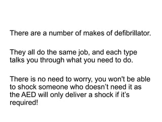There are a number of makes of defibrillator.
They all do the same job, and each type
talks you through what you need to do.
There is no need to worry, you won't be able
to shock someone who doesn’t need it as
the AED will only deliver a shock if it’s
required!
 