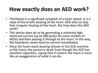 How exactly does an AED work?
• Fibrillation is a significant symptom of a heart attack. It is a
state of the erratic beating of the heart. AED aims to stop
that irregular beating of the heart. But how does this AED
work?
• This device does do so by generating a relatively high
electrical current (up to 360 joules for some models of
AEDs) and then passing it through to the heart. In this way,
the heartbeat comes back to normal immediately.
• Once the heart starts beating (shown in the ECG machine
as flat lines), the person is dead. Even though the AED has
excellent capacities, saying that it restarts the heart is more
like an exaggeration of what it can do.
 