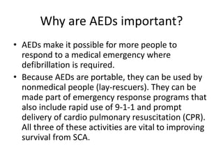 Why are AEDs important?
• AEDs make it possible for more people to
respond to a medical emergency where
defibrillation is required.
• Because AEDs are portable, they can be used by
nonmedical people (lay-rescuers). They can be
made part of emergency response programs that
also include rapid use of 9-1-1 and prompt
delivery of cardio pulmonary resuscitation (CPR).
All three of these activities are vital to improving
survival from SCA.
 