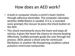 How does an AED work?
• A built-in computer checks a victim’s heart rhythm
through adhesive electrodes. The computer calculates
whether defibrillation is needed. If it is, a recorded
voice prompts the rescuer to press the shock button on
the AED.
• This shock momentarily stuns the heart and stops all
activity. It gives the heart the chance to resume beating
effectively. Audible prompts guide the user through the
process. AEDs advise a shock only for ventricular
fibrillation or another life-threatening condition called
pulseless ventricular tachycardia.
 