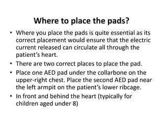 Where to place the pads?
• Where you place the pads is quite essential as its
correct placement would ensure that the electric
current released can circulate all through the
patient’s heart.
• There are two correct places to place the pad.
• Place one AED pad under the collarbone on the
upper-right chest. Place the second AED pad near
the left armpit on the patient’s lower ribcage.
• In front and behind the heart (typically for
children aged under 8)
 