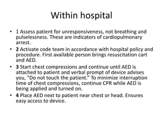 Within hospital
• 1 Assess patient for unresponsiveness, not breathing and
pulselessness. These are indicators of cardiopulmonary
arrest.
• 2 Activate code team in accordance with hospital policy and
procedure. First available person brings resuscitation cart
and AED.
• 3 Start chest compressions and continue until AED is
attached to patient and verbal prompt of device advises
you, “Do not touch the patient.” To minimize interruption
time of chest compressions, continue CPR while AED is
being applied and turned on.
• 4 Place AED next to patient near chest or head. Ensures
easy access to device.
 