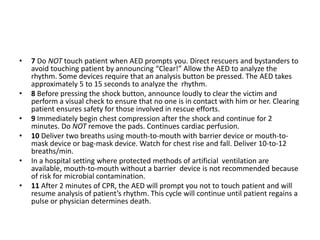 • 7 Do NOT touch patient when AED prompts you. Direct rescuers and bystanders to
avoid touching patient by announcing “Clear!” Allow the AED to analyze the
rhythm. Some devices require that an analysis button be pressed. The AED takes
approximately 5 to 15 seconds to analyze the rhythm.
• 8 Before pressing the shock button, announce loudly to clear the victim and
perform a visual check to ensure that no one is in contact with him or her. Clearing
patient ensures safety for those involved in rescue efforts.
• 9 Immediately begin chest compression after the shock and continue for 2
minutes. Do NOT remove the pads. Continues cardiac perfusion.
• 10 Deliver two breaths using mouth-to-mouth with barrier device or mouth-to-
mask device or bag-mask device. Watch for chest rise and fall. Deliver 10-to-12
breaths/min.
• In a hospital setting where protected methods of artificial ventilation are
available, mouth-to-mouth without a barrier device is not recommended because
of risk for microbial contamination.
• 11 After 2 minutes of CPR, the AED will prompt you not to touch patient and will
resume analysis of patient’s rhythm. This cycle will continue until patient regains a
pulse or physician determines death.
 