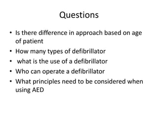 Questions
• Is there difference in approach based on age
of patient
• How many types of defibrillator
• what is the use of a defibrillator
• Who can operate a defibrillator
• What principles need to be considered when
using AED
 