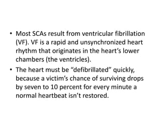 • Most SCAs result from ventricular fibrillation
(VF). VF is a rapid and unsynchronized heart
rhythm that originates in the heart’s lower
chambers (the ventricles).
• The heart must be “defibrillated” quickly,
because a victim’s chance of surviving drops
by seven to 10 percent for every minute a
normal heartbeat isn’t restored.
 