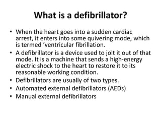 What is a defibrillator?
• When the heart goes into a sudden cardiac
arrest, it enters into some quivering mode, which
is termed ‘ventricular fibrillation.
• A defibrillator is a device used to jolt it out of that
mode. It is a machine that sends a high-energy
electric shock to the heart to restore it to its
reasonable working condition.
• Defibrillators are usually of two types.
• Automated external defibrillators (AEDs)
• Manual external defibrillators
 