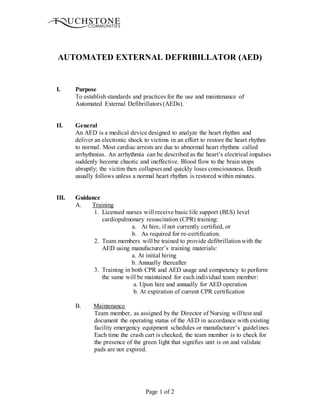Page 1 of 2
AUTOMATED EXTERNAL DEFRIBILLATOR (AED)
I. Purpose
To establish standards and practices for the use and maintenance of
Automated External Defibrillators (AEDs).
II. General
An AED is a medical device designed to analyze the heart rhythm and
deliver an electronic shock to victims in an effort to restore the heart rhythm
to normal. Most cardiac arrests are due to abnormal heart rhythms called
arrhythmias. An arrhythmia can be described as the heart’s electrical impulses
suddenly become chaotic and ineffective. Blood flow to the brain stops
abruptly; the victim then collapses and quickly loses consciousness. Death
usually follows unless a normal heart rhythm is restored within minutes.
III. Guidance
A. Training
1. Licensed nurses will receive basic life support (BLS) level
cardiopulmonary resuscitation (CPR) training:
a. At hire, if not currently certified, or
b. As required for re-certification.
2. Team members will be trained to provide defibrillationwith the
AED using manufacturer’s training materials:
a. At initial hiring
b. Annually thereafter
3. Training in both CPR and AED usage and competency to perform
the same will be maintained for each individual team member:
a. Upon hire and annually for AED operation
b. At expiration of current CPR certification
B. Maintenance
Team member, as assigned by the Director of Nursing will test and
document the operating status of the AED in accordance with existing
facility emergency equipment schedules or manufacturer’s guidelines.
Each time the crash cart is checked, the team member is to check for
the presence of the green light that signifies unit is on and validate
pads are not expired.
 