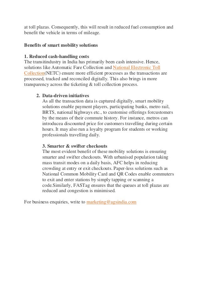 at toll plazas. Consequently, this will result in reduced fuel consumption and
benefit the vehicle in terms of mileage.
Benefits of smart mobility solutions
1. Reduced cash-handling costs
The transitindustry in India has primarily been cash intensive. Hence,
solutions like Automatic Fare Collection and National Electronic Toll
Collection(NETC) ensure more efficient processes as the transactions are
processed, tracked and reconciled digitally. This also brings in more
transparency across the ticketing & toll collection process.
2. Data-driven initiatives
As all the transaction data is captured digitally, smart mobility
solutions enable payment players, participating banks, metro rail,
BRTS, national highways etc., to customise offerings forcustomers
by the means of their commute history. For instance, metros can
introducea discounted price for customers travelling during certain
hours. It may also run a loyalty program for students or working
professionals travelling daily.
3. Smarter & swifter checkouts
The most evident benefit of these mobility solutions is ensuring
smarter and swifter checkouts. With urbanised population taking
mass transit modes on a daily basis, AFC helps in reducing
crowding at entry or exit checkouts. Paper-less solutions such as
National Common Mobility Card and QR Codes enable commuters
to exit and enter stations by simply tapping or scanning a
code.Similarly, FASTag ensures that the queues at toll plazas are
reduced and congestion is minimised.
For business enquiries, write to marketing@agsindia.com
 