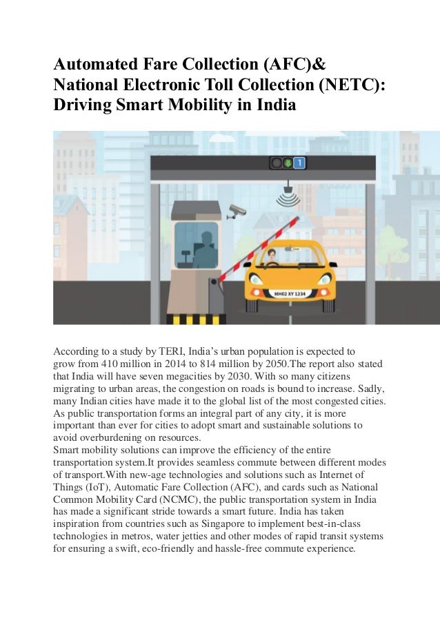 Automated Fare Collection (AFC)&
National Electronic Toll Collection (NETC):
Driving Smart Mobility in India
According to a study by TERI, India’s urban population is expected to
grow from 410 million in 2014 to 814 million by 2050.The report also stated
that India will have seven megacities by 2030. With so many citizens
migrating to urban areas, the congestion on roads is bound to increase. Sadly,
many Indian cities have made it to the global list of the most congested cities.
As public transportation forms an integral part of any city, it is more
important than ever for cities to adopt smart and sustainable solutions to
avoid overburdening on resources.
Smart mobility solutions can improve the efficiency of the entire
transportation system.It provides seamless commute between different modes
of transport.With new-age technologies and solutions such as Internet of
Things (IoT), Automatic Fare Collection (AFC), and cards such as National
Common Mobility Card (NCMC), the public transportation system in India
has made a significant stride towards a smart future. India has taken
inspiration from countries such as Singapore to implement best-in-class
technologies in metros, water jetties and other modes of rapid transit systems
for ensuring a swift, eco-friendly and hassle-free commute experience.
 