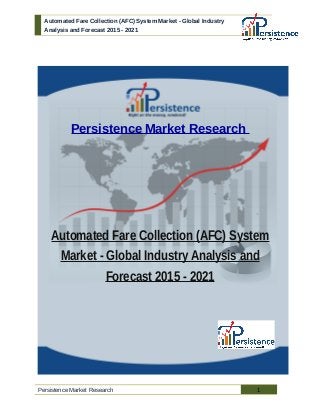 Automated Fare Collection (AFC) System Market - Global Industry
Analysis and Forecast 2015 - 2021
Persistence Market Research
Automated Fare Collection (AFC) System
Market - Global Industry Analysis and
Forecast 2015 - 2021
Persistence Market Research 1
 
