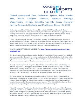 Global Automated Fare Collection System Sales Market
Size, Share, Analysis, Forecast, Industry Strategy,
Opportunity, Trends, Insights, Growth, Price, Research
Survey, Segment, Outlook and Challenges Report To 2016
Global Automated Fare Collection System Sales Industry 2016 Market Research Report
analysed the current state in the China including the definitions, classifications, applications and
industry chain structure. The report also focuses on the development trends as well as history,
competitive landscape analysis, and key regions etc in the international markets.
Global Automated Fare Collection System Sales Industry 2016 Market Research Report is a
professionally prepared report comprising of in-depth information as well as knowledge which is
helpful to the new entrants and the established players. Key statistics on the state of the industry
and the complete demand analysis of the industry is showcased in the report.
KNOW MORE WITH SAMPLE STUDY @ https://marketreportscenter.com/request-
sample/452084
The development policies, plans as well as the bill of materials, cost structures are well studied
and explained within the report for a better understanding. It also includes the study of the sales,
import/export consumption, supply and demand Figures, cost, price, revenue and gross margins.
Also, the complete analysis of the prices, revenue share, growth rate etc.
Through combining the well-integrated data with the deep analytical skills valid findings are
detected. It gives out a strong prediction about the growth of the Automated Fare Collection
System Sales industry in the future years to come. Furthermore, each and every important
variable which is responsible for shaping the Global Automated Fare Collection System Sales
Industry in the China incorporated during the preparation process of the report.
The report begins with the industry overview furnishing the details about the specifications,
classification, applications, industry chain structure as well as gives out the policy analysis of the
industry. It moves further on towards determining the manufacturing cost structure analysis,
technical data as well as the manufacturing plant analysis. A lot of insightful predictions about
the production, export/import, and consumption is provided in the report.
Future Development Trends in the Global Automated Fare Collection System Sales Company
through the market share, SWOT analysis, revenue, gross margin is indicated through the report.
Apart from it the report also provides great prospects of the new projects investments, SWOT
analysis of the new projects, details about the key consumers with the complete contact details
for the new entrants to engage in better opportunities.
 