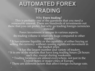 AUTOMATED FOREX TRADING

Why Forex trading?
This is probably one of the questions that you need a reasonable answer.
There are hundreds of investments out there that you can prefer, but why
go trading foreign currencies instead?
Forex investment is unique in various aspects.
•Its trading volume is relatively huge compared to other market.
* It has extreme liquidity or the capability of either buying or selling the
currency without causing significant movement in the market price.
* It has the largest number and variety of traders.
* It is one of the markets that have long trading hours (24 hours each day,
except during weekends.
* Trading locations are almost everywhere, not just in the United States or
major cities of Europe.
* There are different factors that affect foreign exchange rate.
http://earnextracashonlinesecret.info/form.php?id=13536
 
