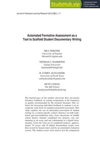 Journal of Interactive Learning Research (2012) 23(1), ?-?
Automated Formative Assessment as a
Tool to Scaffold Student Documentary Writing
BILL FERSTER
University of Virginia
bferster@virginia.edu
THOMAS C. HAMMOND
Lehigh University
hammond@lehigh.edu
R. CURBY ALEXANDER
University of North Texas
curbyalexander@gmail.com
HUNT LYMAN
The Hill School
huntlyman@thehillschool.org
The hurried pace of the modern classroom does not permit
formative feedback on writing assignments at the frequency
or quality recommended by the research literature. One so-
lution for increasing individual feedback to students is to in-
corporate some form of computer-generated assessment. This
study explores the use of automated assessment of student
writing in a content-specific context (history) on both tradi-
tional and non-traditional tasks. Four classrooms of middle
school history students completed two projects, one cul-
minating in an essay and one culminating in a digital docu-
mentary. From the total set of completed projects, approxi-
mately 70 essays and 70 digital documentary scripts were
then scored by human raters and by an automated evaluation
system. The student essays were used to test the comparison
 