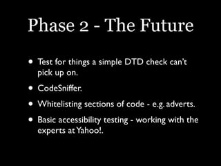 Phase 2 - The Future
• Test for things a simple DTD check can’t
  pick up on.
• CodeSniffer.
• Whitelisting sections of code - e.g. adverts.
• Basic accessibility testing - working with the
  experts at Yahoo!.
 