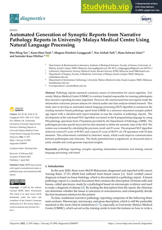 Citation: Tan, W.-M.; Teoh, K.-H.;
Ganggayah, M.D.; Taib, N.A.; Zaini,
H.S.; Dhillon, S.K. Automated
Generation of Synoptic Reports from
Narrative Pathology Reports in
University Malaya Medical Centre
Using Natural Language Processing.
Diagnostics 2022, 12, 879.
https://doi.org/10.3390/
diagnostics12040879
Academic Editor: Dechang Chen
Received: 16 February 2022
Accepted: 29 March 2022
Published: 1 April 2022
Publisher’s Note: MDPI stays neutral
with regard to jurisdictional claims in
published maps and institutional affil-
iations.
Copyright: © 2022 by the authors.
Licensee MDPI, Basel, Switzerland.
This article is an open access article
distributed under the terms and
conditions of the Creative Commons
Attribution (CC BY) license (https://
creativecommons.org/licenses/by/
4.0/).
diagnostics
Article
Automated Generation of Synoptic Reports from Narrative
Pathology Reports in University Malaya Medical Centre Using
Natural Language Processing
Wee-Ming Tan 1, Kean-Hooi Teoh 2, Mogana Darshini Ganggayah 1, Nur Aishah Taib 3, Hana Salwani Zaini 4
and Sarinder Kaur Dhillon 1,*
1 Data Science  Bioinformatics Laboratory, Institute of Biological Sciences, Faculty of Science, University of
Malaya, Kuala Lumpur 50603, Malaysia; tanwmg@gmail.com (W.-M.T.); mdganggayah@gmail.com (M.D.G.)
2 Laboratory Department, Sunway Medical Centre, Bandar Sunway 47500, Malaysia; kean75@hotmail.com
3 Department of Surgery, Faculty of Medicine, University of Malaya, Kuala Lumpur 50603, Malaysia;
naisha@um.edu.my
4 Department of Information Technology, University Malaya Medical Centre, Kuala Lumpur 50603, Malaysia;
hana@ummc.edu.my
* Correspondence: sarinder@um.edu.my
Abstract: Pathology reports represent a primary source of information for cancer registries. Uni-
versity Malaya Medical Centre (UMMC) is a tertiary hospital responsible for training pathologists;
thus narrative reporting becomes important. However, the unstructured free-text reports made the
information extraction process tedious for clinical audits and data analysis-related research. This
study aims to develop an automated natural language processing (NLP) algorithm to summarize the
existing narrative breast pathology report from UMMC to a narrower structured synoptic pathol-
ogy report with a checklist-style report template to ease the creation of pathology reports. The
development of the rule-based NLP algorithm was based on the R programming language by using
593 pathology specimens from 174 patients provided by the Department of Pathology, UMMC. The
pathologist provides specific keywords for data elements to define the semantic rules of the NLP. The
system was evaluated by calculating the precision, recall, and F1-score. The proposed NLP algorithm
achieved a micro-F1 score of 99.50% and a macro-F1 score of 98.97% on 178 specimens with 25 data
elements. This achievement correlated to clinicians’ needs, which could improve communication
between pathologists and clinicians. The study presented here is significant, as structured data is
easily minable and could generate important insights.
Keywords: pathology reporting; synoptic reporting; information extraction; text mining; natural
language processing; rule based
1. Introduction
In the year 2020, there were 48,639 Malaysians diagnosed and reported with cancer.
Among them, 17.3% (8418) had suffered from breast cancer [1]. Each verified cancer
diagnosis is based on tissue histology, which is documented in a pathology report. A breast
pathology report is a medical document that contains the description of breast cells and
tissues, called specimens, made by a pathologist based on microscopic evidence and used
to make a diagnosis of disease [2]. By reading the description from the report, the clinicians
can determine whether the tissue is cancerous or noncancerous, and consequently decide
the best treatment solution for the patient.
To date, traditional narrative pathology reporting comprises of the following three
main sections: Macroscopy, microscopy, and gross description, which is still the preferable
standard in the most clinical institutions [3–5], especially in University Malaya Medical
Centre (UMMC), which served as the training centre to train the trainees on how to write a
Diagnostics 2022, 12, 879. https://doi.org/10.3390/diagnostics12040879 https://www.mdpi.com/journal/diagnostics
 