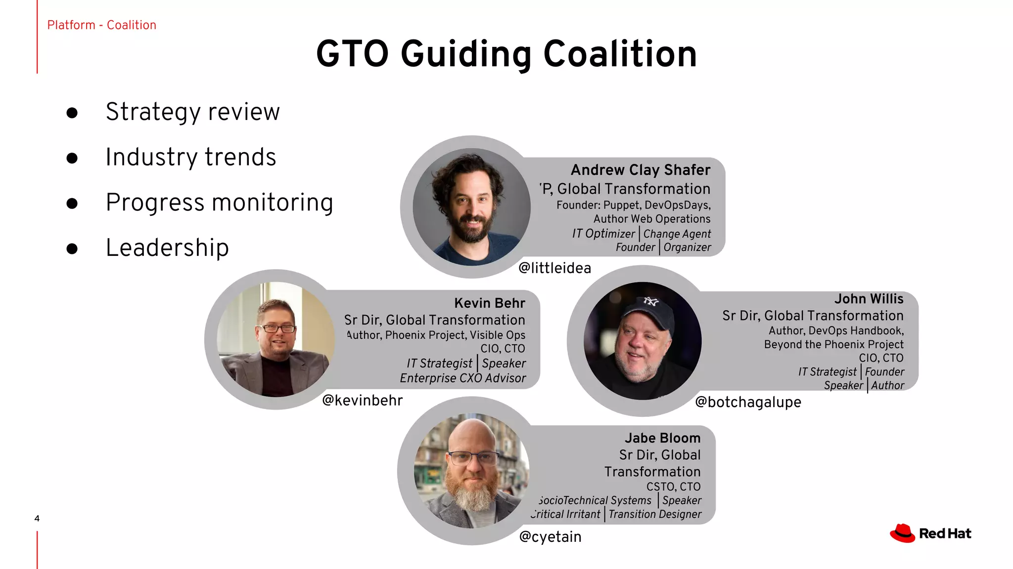 ● Strategy review
● Industry trends
● Progress monitoring
● Leadership
4
GTO Guiding Coalition
Platform - Coalition
Jabe Bloom
Sr Dir, Global
Transformation
CSTO, CTO
SocioTechnical Systems | Speaker
Critical Irritant | Transition Designer
Andrew Clay Shafer
VP, Global Transformation
Founder: Puppet, DevOpsDays,
Author Web Operations
IT Optimizer | Change Agent
Founder | Organizer
Kevin Behr
Sr Dir, Global Transformation
Author, Phoenix Project, Visible Ops
CIO, CTO
IT Strategist | Speaker
Enterprise CXO Advisor
John Willis
Sr Dir, Global Transformation
Author, DevOps Handbook,
Beyond the Phoenix Project
CIO, CTO
IT Strategist | Founder
Speaker | Author
@littleidea
@kevinbehr @botchagalupe
@cyetain
 