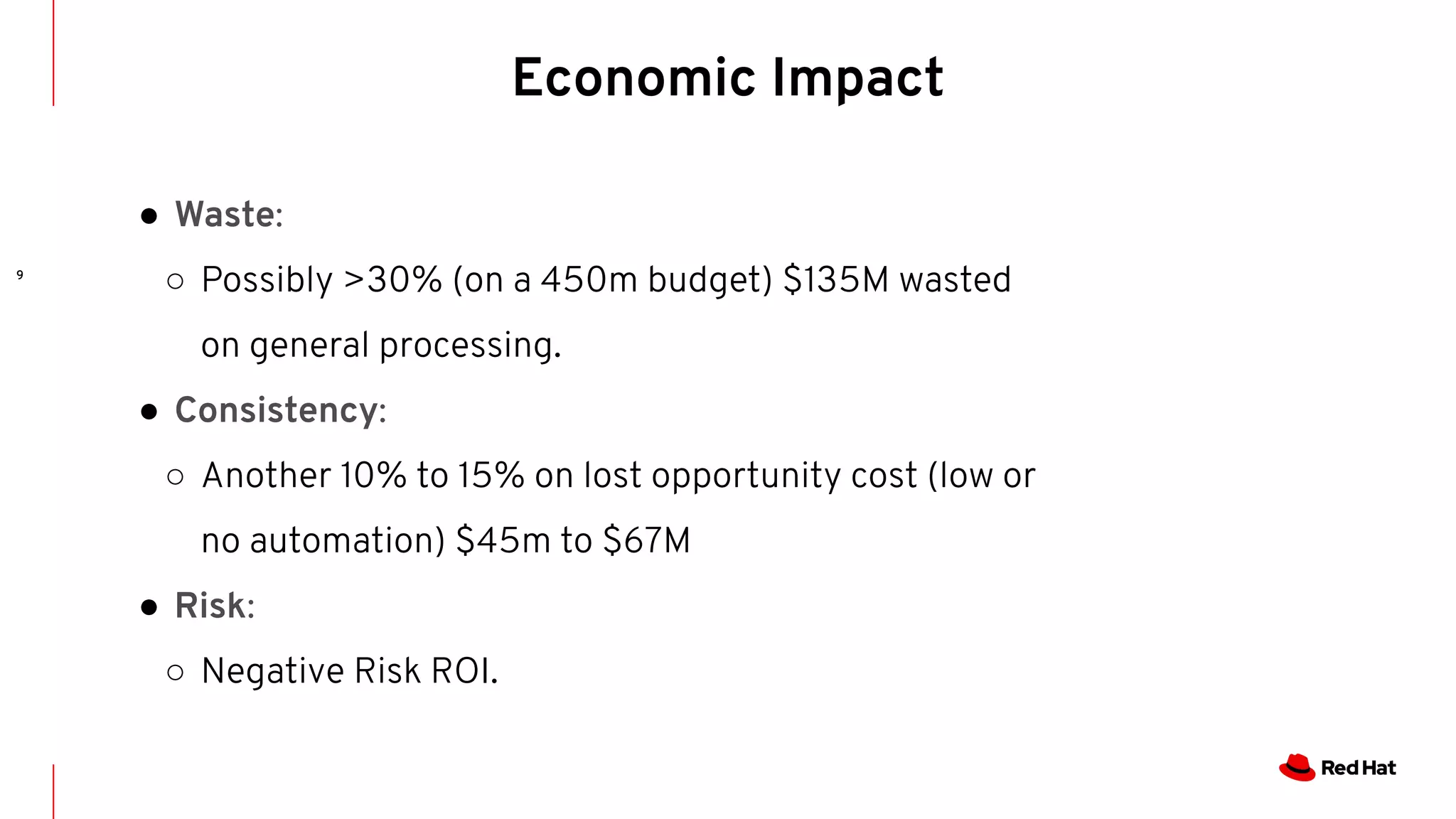 9
Economic Impact
● Waste:
○ Possibly >30% (on a 450m budget) $135M wasted
on general processing.
● Consistency:
○ Another 10% to 15% on lost opportunity cost (low or
no automation) $45m to $67M
● Risk:
○ Negative Risk ROI.
 