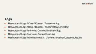 ● Resources / Logs / Core / Current / fmeserver.log
● Resources / Logs / Core / Current / fmedirectoryserver.log
● Resources / Logs / service / Current / fmesaml.log
● Resources / Logs / service / Current / sso.log
● Resources / Logs / tomcat / HOST / Current / localhost_access_log.txt
Logs
 