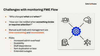 ● “Who changed what and when?”
● “How can I be notiﬁed when something broke
or requires attention?”
● Manual audit trails and management are
time-consuming and inconsistent.
● Risks
○ Increased admin overhead
○ Scalability
○ Staff dependence
○ Item duplication or loss
○ Extended outages
Challenges with monitoring FME Flow
 