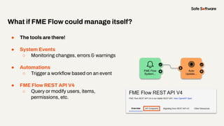 ● The tools are there!
● System Events
○ Monitoring changes, errors & warnings
● Automations
○ Trigger a workﬂow based on an event
● FME Flow REST API V4
○ Query or modify users, items,
permissions, etc.
What if FME Flow could manage itself?
 