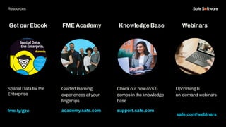 Get our Ebook
Spatial Data for the
Enterprise
fme.ly/gzc
Guided learning
experiences at your
ﬁngertips
academy.safe.com
FME Academy
Resources
Check out how-to’s &
demos in the knowledge
base
support.safe.com
Knowledge Base Webinars
Upcoming &
on-demand webinars
safe.com/webinars
 