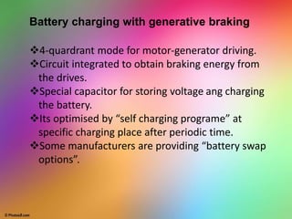 Battery charging with generative braking
4-quardrant mode for motor-generator driving.
Circuit integrated to obtain braking energy from
the drives.
Special capacitor for storing voltage ang charging
the battery.
Its optimised by “self charging programe” at
specific charging place after periodic time.
Some manufacturers are providing “battery swap
options”.
 
