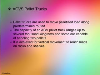  AGVS Pallet Trucks
o Pallet trucks are used to move palletized load along
predetermined routed
o The capacity of an AGV pallet truck ranges up to
several thousand kilograms and some are capable
of handling two pallets
o It is achieved for vertical movement to reach loads
on racks and shelves
 