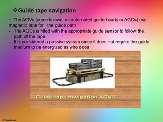 Guide tape navigation
- The AGVs (some known as automated guided carts or AGCs) use
magnetic tape for the guide path
- The AGCs is fitted with the appropriate guide sensor to follow the
path of the tape
- It is considered a passive system since it does not require the guide
medium to be energized as wire does
 