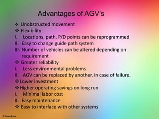  Unobstructed movement
 Flexibility
I. Locations, path, P/D points can be reprogrammed
II. Easy to change guide path system
III. Number of vehicles can be altered depending on
requirement
 Greater reliability
I. Less environmental problems
II. AGV can be replaced by another, in case of failure.
Lower investment
Higher operating savings on long run
I. Minimal labor cost
II. Easy maintenance
 Easy to interface with other systems
Advantages of AGV’s
 