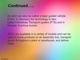 An AGV can also be called a laser guided vehicle
(LGV). In Germany the technology is also
called Fahrerlose Transport system (FTS) and in
Sweden forarlosa trucker.
AGVs are available in a variety of models and can be
used to move products on an assembly line, transport
goods throughout a plant or warehouse, and deliver
loads.
Continued…..
 