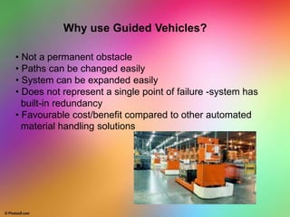 • Not a permanent obstacle
• Paths can be changed easily
• System can be expanded easily
• Does not represent a single point of failure -system has
built-in redundancy
• Favourable cost/benefit compared to other automated
material handling solutions
Why use Guided Vehicles?
 