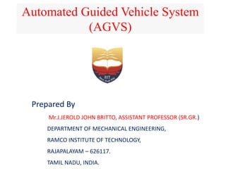 Automated Guided Vehicle System
(AGVS)
Prepared By
Mr.J.JEROLD JOHN BRITTO, ASSISTANT PROFESSOR (SR.GR.)
DEPARTMENT OF MECHANICAL ENGINEERING,
RAMCO INSTITUTE OF TECHNOLOGY,
RAJAPALAYAM – 626117.
TAMIL NADU, INDIA.
 