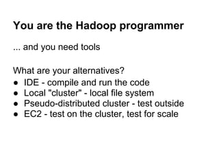 You are the Hadoop programmer
... and you need tools

What are your alternatives?
● IDE - compile and run the code
● Local "cluster" - local file system
● Pseudo-distributed cluster - test outside
● EC2 - test on the cluster, test for scale
 