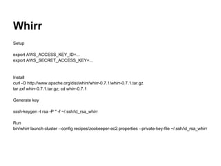 Whirr
Setup

export AWS_ACCESS_KEY_ID=...
export AWS_SECRET_ACCESS_KEY=...


Install
curl -O http://www.apache.org/dist/whirr/whirr-0.7.1/whirr-0.7.1.tar.gz
tar zxf whirr-0.7.1.tar.gz; cd whirr-0.7.1

Generate key

sssh-keygen -t rsa -P '' -f ~/.ssh/id_rsa_whirr

Run
bin/whirr launch-cluster --config recipes/zookeeper-ec2.properties --private-key-file ~/.ssh/id_rsa_whirr
 
