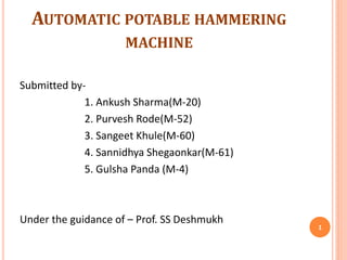 AUTOMATIC POTABLE HAMMERING
MACHINE
Submitted by-
1. Ankush Sharma(M-20)
2. Purvesh Rode(M-52)
3. Sangeet Khule(M-60)
4. Sannidhya Shegaonkar(M-61)
5. Gulsha Panda (M-4)
Under the guidance of – Prof. SS Deshmukh
1
 