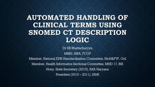 AUTOMATED HANDLING OF
CLINICAL TERMS USING
SNOMED CT DESCRIPTION
LOGIC
Dr SB Bhattacharyya
MBBS, MBA, FCGP
Member, National EHR Standardisation Committee, MoH&FW, GoI
Member, Health Informatics Sectional Committee, MHD 17, BIS
Hony. State Secretary (2015), IMA Haryana
President (2010 – 2011), IAMI
 