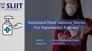IE3070 - Network Technology Project
Project ID - NTP-2020/01
Automated Hand Sanitizer Device
For Supermarket Entrance
 