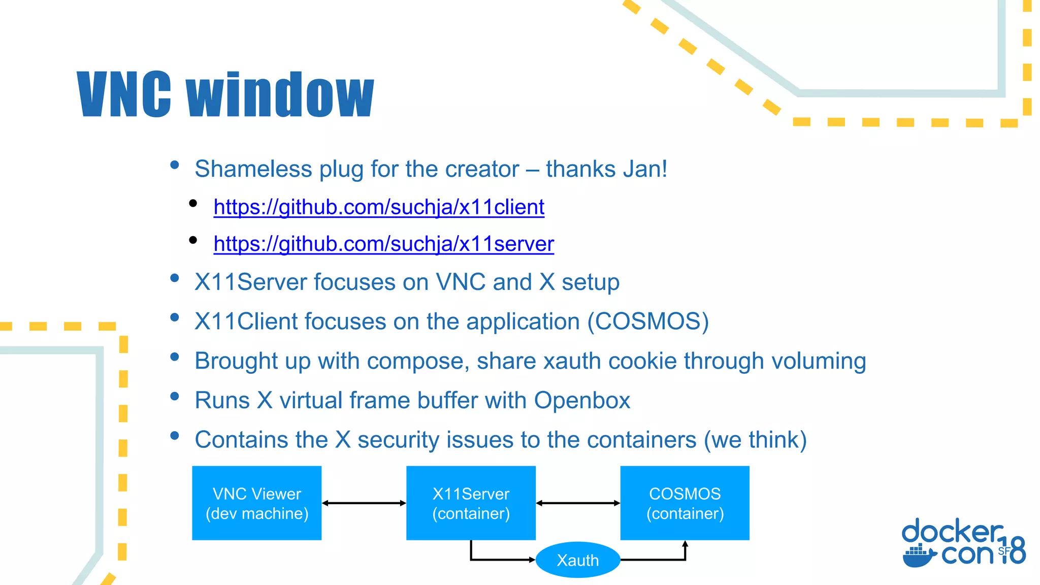 VNC window
• Shameless plug for the creator – thanks Jan!
• https://github.com/suchja/x11client
• https://github.com/suchja/x11server
• X11Server focuses on VNC and X setup
• X11Client focuses on the application (COSMOS)
• Brought up with compose, share xauth cookie through voluming
• Runs X virtual frame buffer with Openbox
• Contains the X security issues to the containers (we think)
X11Server
(container)
COSMOS
(container)
VNC Viewer
(dev machine)
Xauth
 