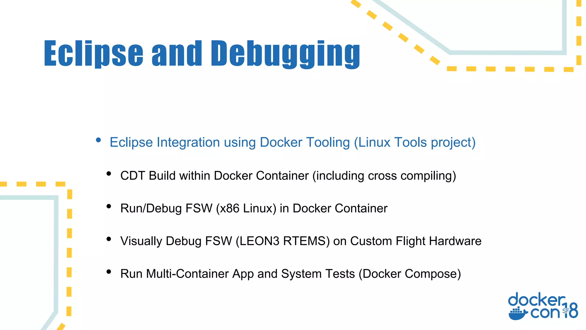 Eclipse and Debugging
• Eclipse Integration using Docker Tooling (Linux Tools project)
• CDT Build within Docker Container (including cross compiling)
• Run/Debug FSW (x86 Linux) in Docker Container
• Visually Debug FSW (LEON3 RTEMS) on Custom Flight Hardware
• Run Multi-Container App and System Tests (Docker Compose)
 