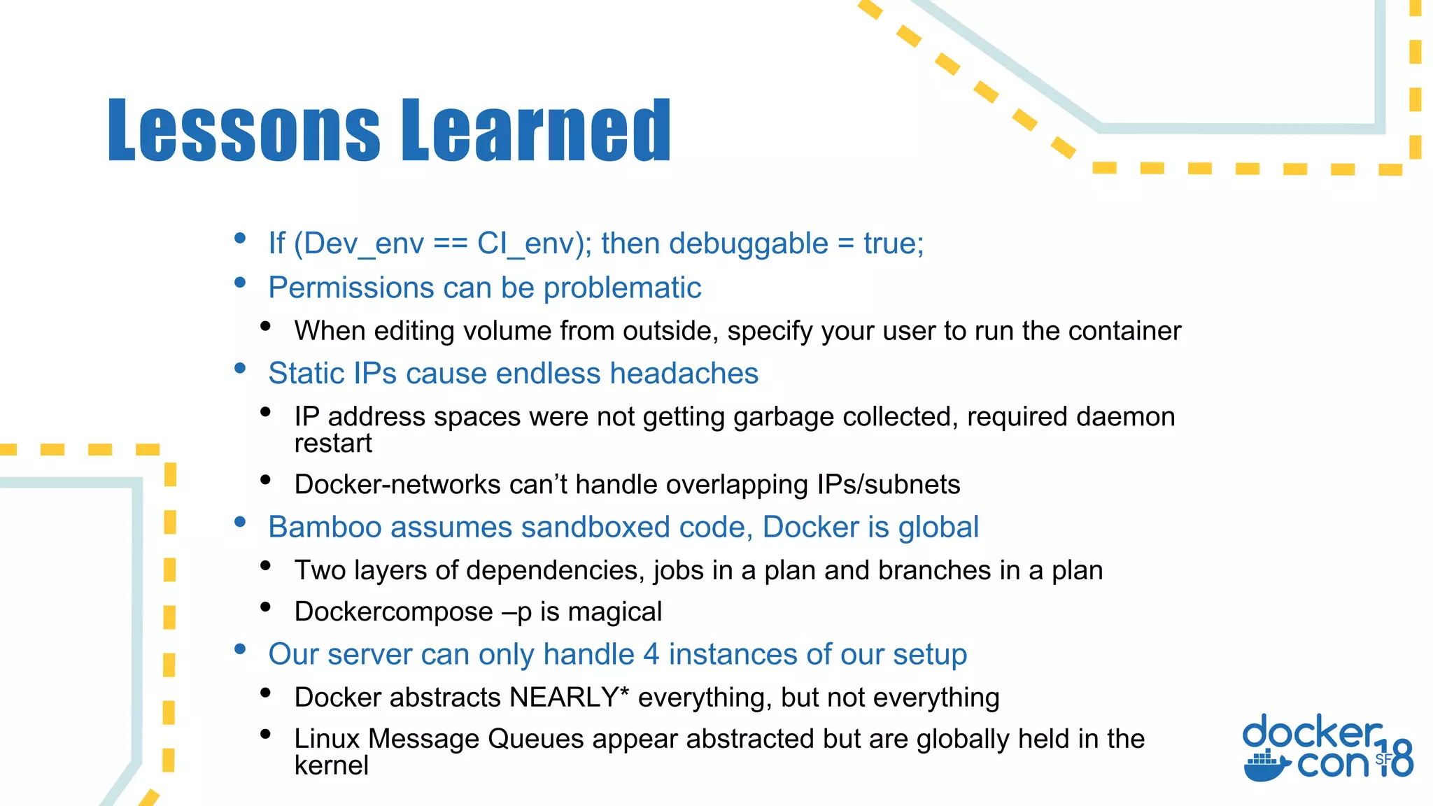 Lessons Learned
• If (Dev_env == CI_env); then debuggable = true;
• Permissions can be problematic
• When editing volume from outside, specify your user to run the container
• Static IPs cause endless headaches
• IP address spaces were not getting garbage collected, required daemon
restart
• Docker-networks can’t handle overlapping IPs/subnets
• Bamboo assumes sandboxed code, Docker is global
• Two layers of dependencies, jobs in a plan and branches in a plan
• Dockercompose –p is magical
• Our server can only handle 4 instances of our setup
• Docker abstracts NEARLY* everything, but not everything
• Linux Message Queues appear abstracted but are globally held in the
kernel
 