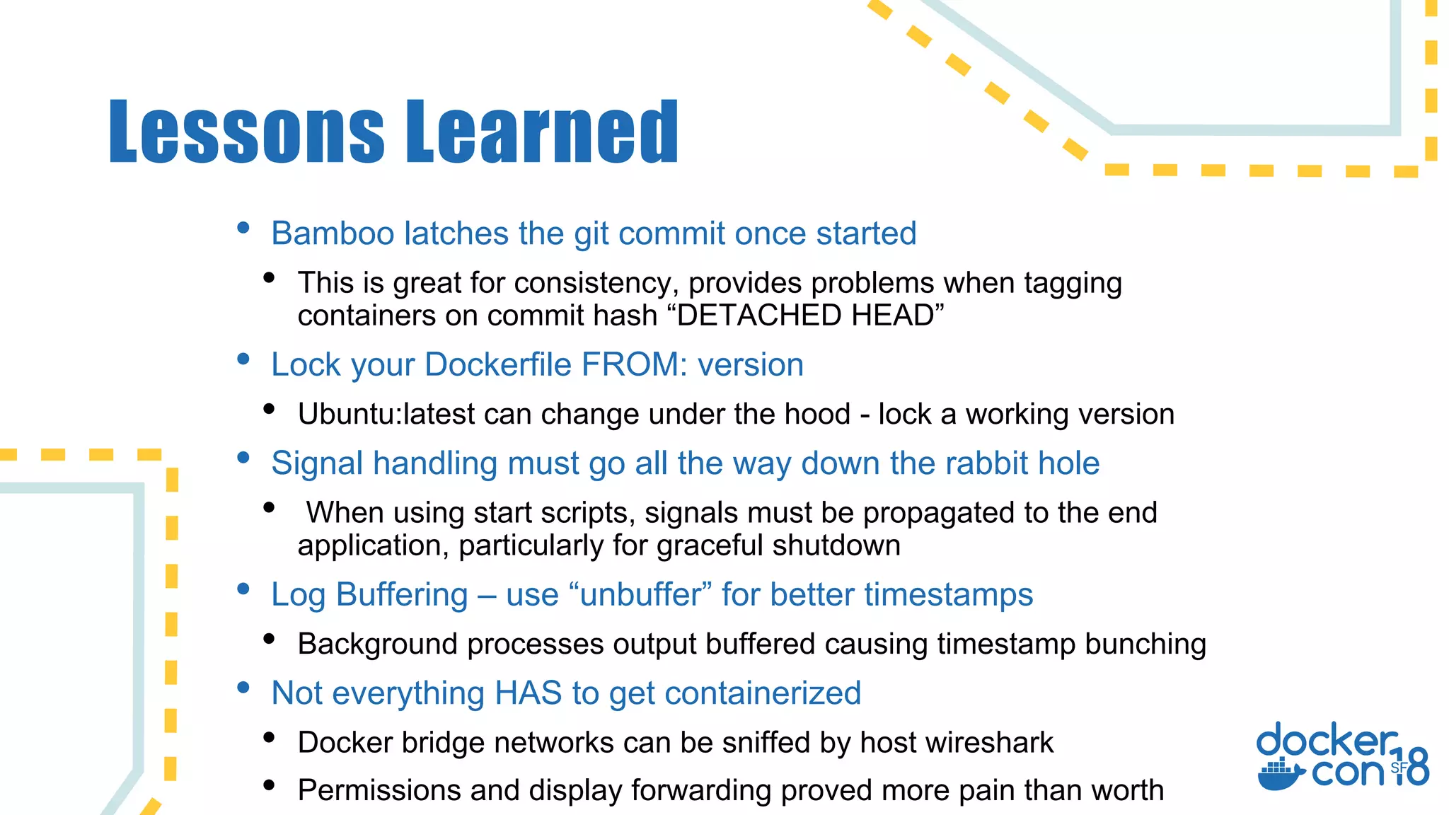 Lessons Learned
• Bamboo latches the git commit once started
• This is great for consistency, provides problems when tagging
containers on commit hash “DETACHED HEAD”
• Lock your Dockerfile FROM: version
• Ubuntu:latest can change under the hood - lock a working version
• Signal handling must go all the way down the rabbit hole
• When using start scripts, signals must be propagated to the end
application, particularly for graceful shutdown
• Log Buffering – use “unbuffer” for better timestamps
• Background processes output buffered causing timestamp bunching
• Not everything HAS to get containerized
• Docker bridge networks can be sniffed by host wireshark
• Permissions and display forwarding proved more pain than worth
 